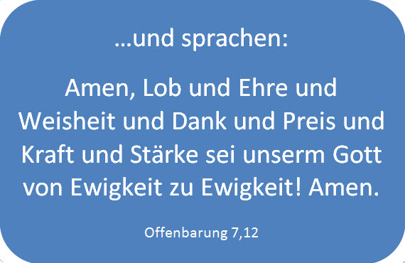 &hellip;und sprachen: Amen, Lob und Ehre und Weisheit und Dank und Preis und Kraft und St&auml;rke sei unserm Gott von Ewigkeit zu Ewigkeit! Amen. Offenbarung 7,12